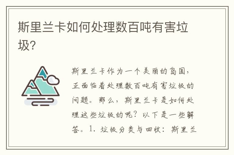 斯里蘭卡如何處理數百?lài)嵱泻? >
            <p>斯里蘭卡作為一個(gè)美麗的島國，正面臨著(zhù)處理數百?lài)嵱泻膯?wèn)題。那么，斯里蘭卡是如何處理這些垃圾的呢？以下是一些解答。</p><p></p><p>1. 垃圾分類(lèi)與回收：斯里蘭卡通過(guò)推行垃圾分類(lèi)和回收計劃來(lái)處理有害垃圾。居民被鼓勵將可回收的垃圾（如塑料瓶、紙張和玻璃）與有害垃圾（如電池、熒光燈和廢油）分開(kāi)收集。這樣做的目的是使有害垃圾更容易被處理和處理。</p><p></p><p>2. 垃圾焚燒和能源回收：斯里蘭卡也采取了垃圾焚燒和能源回收的方法來(lái)處理有害垃圾。有害垃圾經(jīng)過(guò)特殊處理后，被送到專(zhuān)門(mén)的垃圾焚燒廠(chǎng)。在這些廠(chǎng)房中，有害垃圾被高溫燃燒，產(chǎn)生能源。這種方法不僅減少了垃圾的體積，還能產(chǎn)生電力和熱能，用于供應周邊社區的能源需求。</p><p></p><p>3. 土壤修復和生物降解：斯里蘭卡還通過(guò)土壤修復和生物降解的方式來(lái)處理有害垃圾。一些有害垃圾（如廢油和化學(xué)廢物）可能會(huì )對土壤和水源造成污染。為了解決這個(gè)問(wèn)題，斯里蘭卡采取了土壤修復的措施，以減少污染物的影響。此外，一些生物降解劑被使用來(lái)加速有害垃圾的降解過(guò)程，使其更易于分解和處理。</p><p></p><p>4. 國際合作和技術(shù)支持：斯里蘭卡也尋求國際合作和技術(shù)支持來(lái)處理數百?lài)嵉挠泻Ｅc其他國家和國際組織合作，斯里蘭卡能夠獲取到最新的環(huán)保技術(shù)和設備，以及專(zhuān)業(yè)的垃圾處理知識和經(jīng)驗。這種國際合作不僅有助于斯里蘭卡解決當地的有害垃圾問(wèn)題，還能促進(jìn)環(huán)境保護的全球共同努力。</p><p></p><p>綜上所述，斯里蘭卡處理數百?lài)嵱泻姆椒òɡ诸?lèi)與回收、垃圾焚燒和能源回收、土壤修復和生物降解以及國際合作和技術(shù)支持。這些措施的實(shí)施將有助于保護斯里蘭卡的環(huán)境，并為人們創(chuàng  )造一個(gè)更加清潔和可持續的生活環(huán)境。</p>            <div   id=